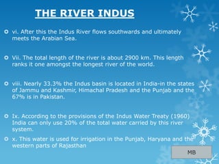  vi. After this the Indus River flows southwards and ultimately
meets the Arabian Sea.
 Vii. The total length of the river is about 2900 km. This length
ranks it one amongst the longest river of the world.
 viii. Nearly 33.3% the Indus basin is located in India-in the states
of Jammu and Kashmir, Himachal Pradesh and the Punjab and the
67% is in Pakistan.
 Ix. According to the provisions of the Indus Water Treaty (1960)
India can only use 20% of the total water carried by this river
system.
 x. This water is used for irrigation in the Punjab, Haryana and the
western parts of Rajasthan
THE RIVER INDUS
MB
 