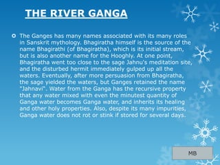 THE RIVER GANGA
 The Ganges has many names associated with its many roles
in Sanskrit mythology. Bhagiratha himself is the source of the
name Bhagirathi (of Bhagiratha), which is its initial stream,
but is also another name for the Hooghly. At one point,
Bhagiratha went too close to the sage Jahnu's meditation site,
and the disturbed hermit immediately gulped up all the
waters. Eventually, after more persuasion from Bhagiratha,
the sage yielded the waters, but Ganges retained the name
"Jahnavi“. Water from the Ganga has the recursive property
that any water mixed with even the minutest quantity of
Ganga water becomes Ganga water, and inherits its healing
and other holy properties. Also, despite its many impurities,
Ganga water does not rot or stink if stored for several days.
MB
 