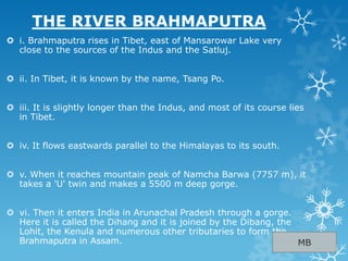 THE RIVER BRAHMAPUTRA
 i. Brahmaputra rises in Tibet, east of Mansarowar Lake very
close to the sources of the Indus and the Satluj.
 ii. In Tibet, it is known by the name, Tsang Po.
 iii. It is slightly longer than the Indus, and most of its course lies
in Tibet.
 iv. It flows eastwards parallel to the Himalayas to its south.
 v. When it reaches mountain peak of Namcha Barwa (7757 m), it
takes a 'U' twin and makes a 5500 m deep gorge.
 vi. Then it enters India in Arunachal Pradesh through a gorge.
Here it is called the Dihang and it is joined by the Dibang, the
Lohit, the Kenula and numerous other tributaries to form the
Brahmaputra in Assam. MB
 