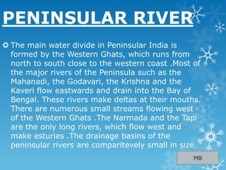 PENINSULAR RIVER
 The main water divide in Peninsular India is
formed by the Western Ghats, which runs from
north to south close to the western coast .Most of
the major rivers of the Peninsula such as the
Mahanadi, the Godavari, the Krishna and the
Kaveri flow eastwards and drain into the Bay of
Bengal. These rivers make deltas at their mouths.
There are numerous small streams flowing west
of the Western Ghats .The Narmada and the Tapi
are the only long rivers, which flow west and
make esturies .The drainage basins of the
peninsular rivers are comparitevely small in size.
MB
 