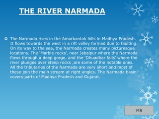 THE RIVER NARMADA
 The Narmada rises in the Amarkantak hills in Madhya Pradesh.
It flows towards the west in a rift valley formed due to faulting.
On its way to the sea, the Narmada creates many picturesque
locations. The „Marble rocks‟, near Jabalpur where the Narmada
flows through a deep gorge, and the „Dhuadhar falls‟ where the
river plunges over steep rocks ,are some of the notable ones.
All the tributaries of the Narmada are very short and most of
these join the main stream at right angles. The Narmada basin
covers parts of Madhya Pradesh and Gujarat.
MB
 