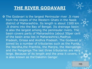 THE RIVER GODAVARI
 The Godavari is the largest Peninsular river .It rises
from the slopes of the Western Ghats in the Nasik
district of Maharashtra. Its length is about 1500 km
.It drains into the Bay of Bengal. Its drainage basin
is also the largest among the peninsular rivers. The
basin covers parts of Maharashtra (about 50per cent
of the basin area lies in Maharashtra),Madhya
Pradesh, Orissa and Andhra Pradesh. The Godavari is
joined by a number of tributaries such as the Purna,
the Wardha,the Pranhita, the Manjra, the Wainganga
and the Penganga.The last three tributaries are very
large. Because of its length and the area it covers, it
is also known as the„Dakshin Ganga‟.
MB
 