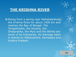 THE KRISHNA RIVER
 Rising from a spring near Mahabaleshwar,
the Krishna flows for about 1400 km and
reaches the Bay of Bengal. The
Tungabhadra, the Koyana, the
Ghatprabha, the Musi and the Bhima are
some of its tributaries. Its drainage basin
is shared by Maharashtra, Karnataka and
Andhra Pradesh.
MB
 