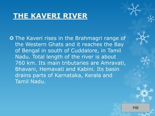 THE KAVERI RIVER
 The Kaveri rises in the Brahmagri range of
the Western Ghats and it reaches the Bay
of Bengal in south of Cuddalore, in Tamil
Nadu. Total length of the river is about
760 km. Its main tributaries are Amravati,
Bhavani, Hemavati and Kabini. Its basin
drains parts of Karnataka, Kerala and
Tamil Nadu.
MB
 
