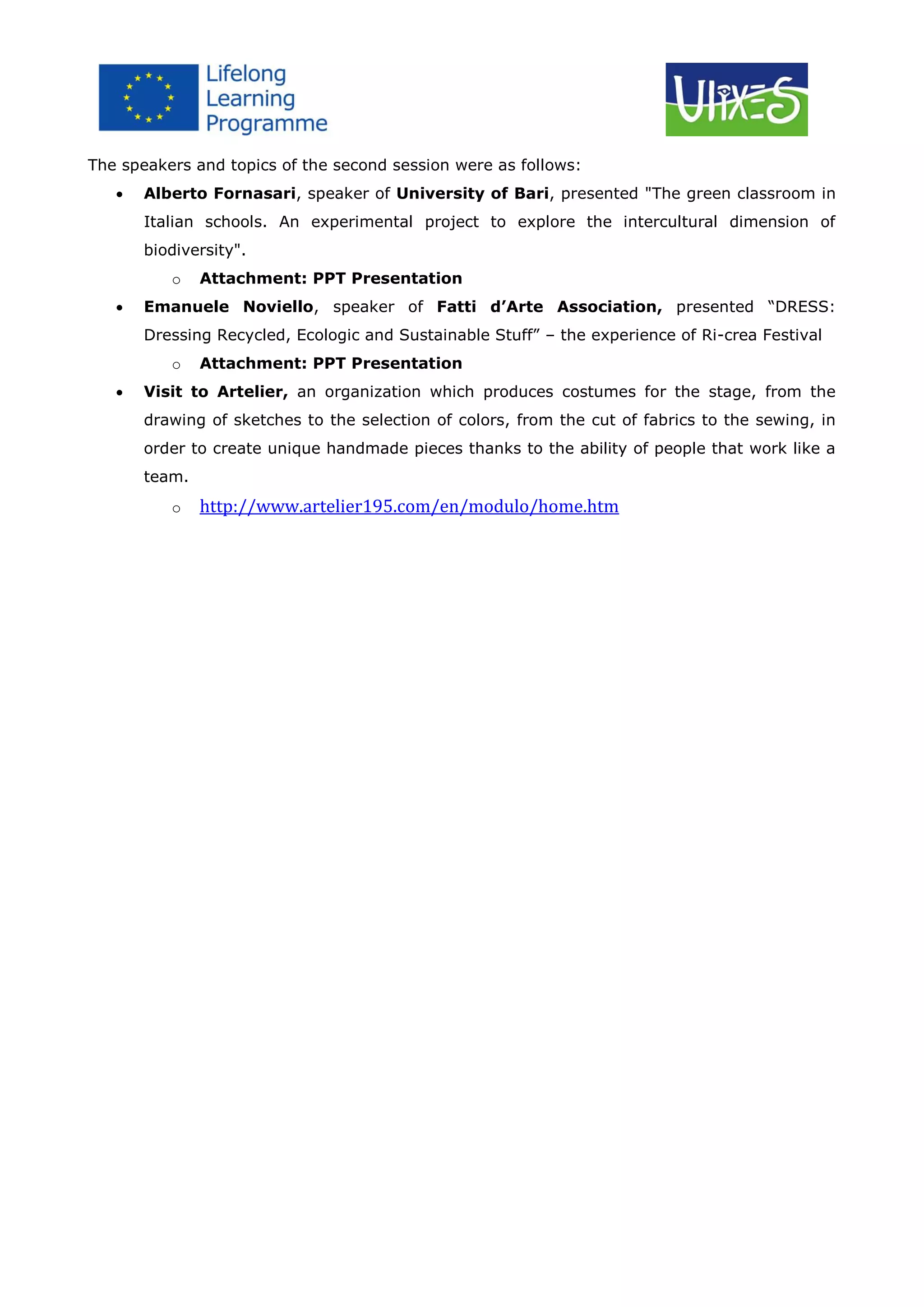 The speakers and topics of the second session were as follows:


Alberto Fornasari, speaker of University of Bari, presented "The green classroom in
Italian schools. An experimental project to explore the intercultural dimension of
biodiversity".
o



Attachment: PPT Presentation

Emanuele Noviello, speaker of Fatti d’Arte Association, presented “DRESS:
Dressing Recycled, Ecologic and Sustainable Stuff” – the experience of Ri-crea Festival
o



Attachment: PPT Presentation

Visit to Artelier, an organization which produces costumes for the stage, from the
drawing of sketches to the selection of colors, from the cut of fabrics to the sewing, in
order to create unique handmade pieces thanks to the ability of people that work like a
team.
o

http://www.artelier195.com/en/modulo/home.htm

 