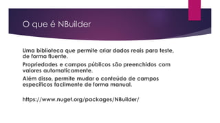 O que é NBuilder
Uma biblioteca que permite criar dados reais para teste,
de forma fluente.
Propriedades e campos públicos são preenchidos com
valores automaticamente.
Além disso, permite mudar o conteúdo de campos
específicos facilmente de forma manual.
https://www.nuget.org/packages/NBuilder/
 