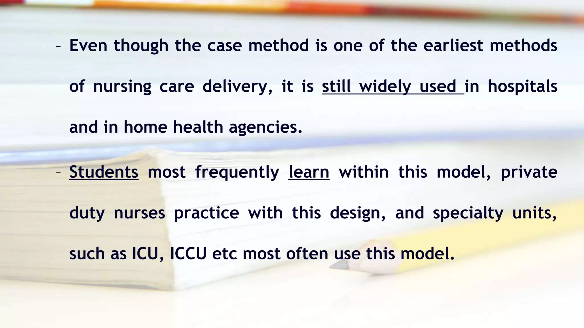 – Even though the case method is one of the earliest methods
of nursing care delivery, it is still widely used in hospitals
and in home health agencies.
– Students most frequently learn within this model, private
duty nurses practice with this design, and specialty units,
such as ICU, ICCU etc most often use this model.
 