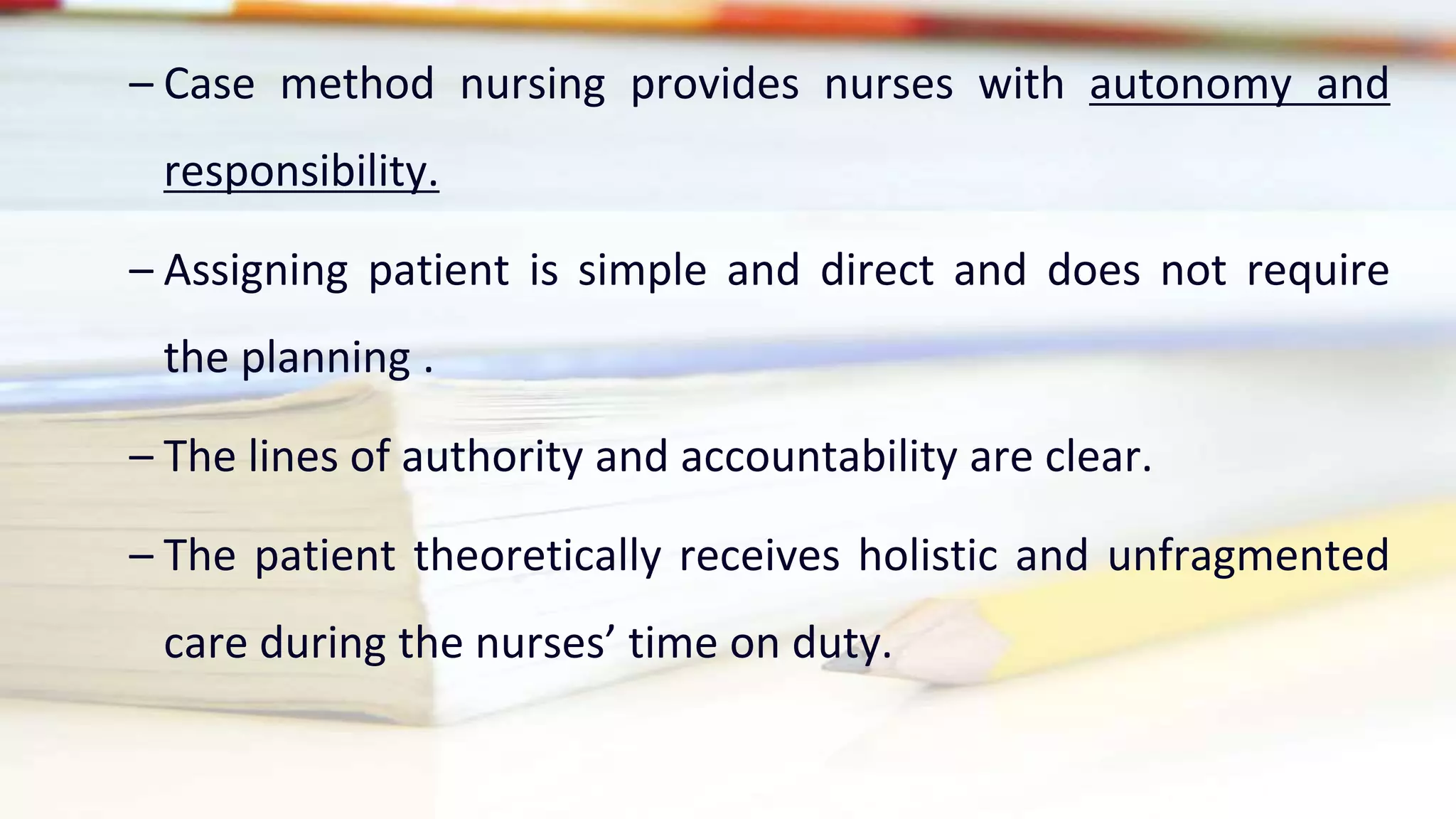 – Case method nursing provides nurses with autonomy and
responsibility.
– Assigning patient is simple and direct and does not require
the planning .
– The lines of authority and accountability are clear.
– The patient theoretically receives holistic and unfragmented
care during the nurses’ time on duty.
 