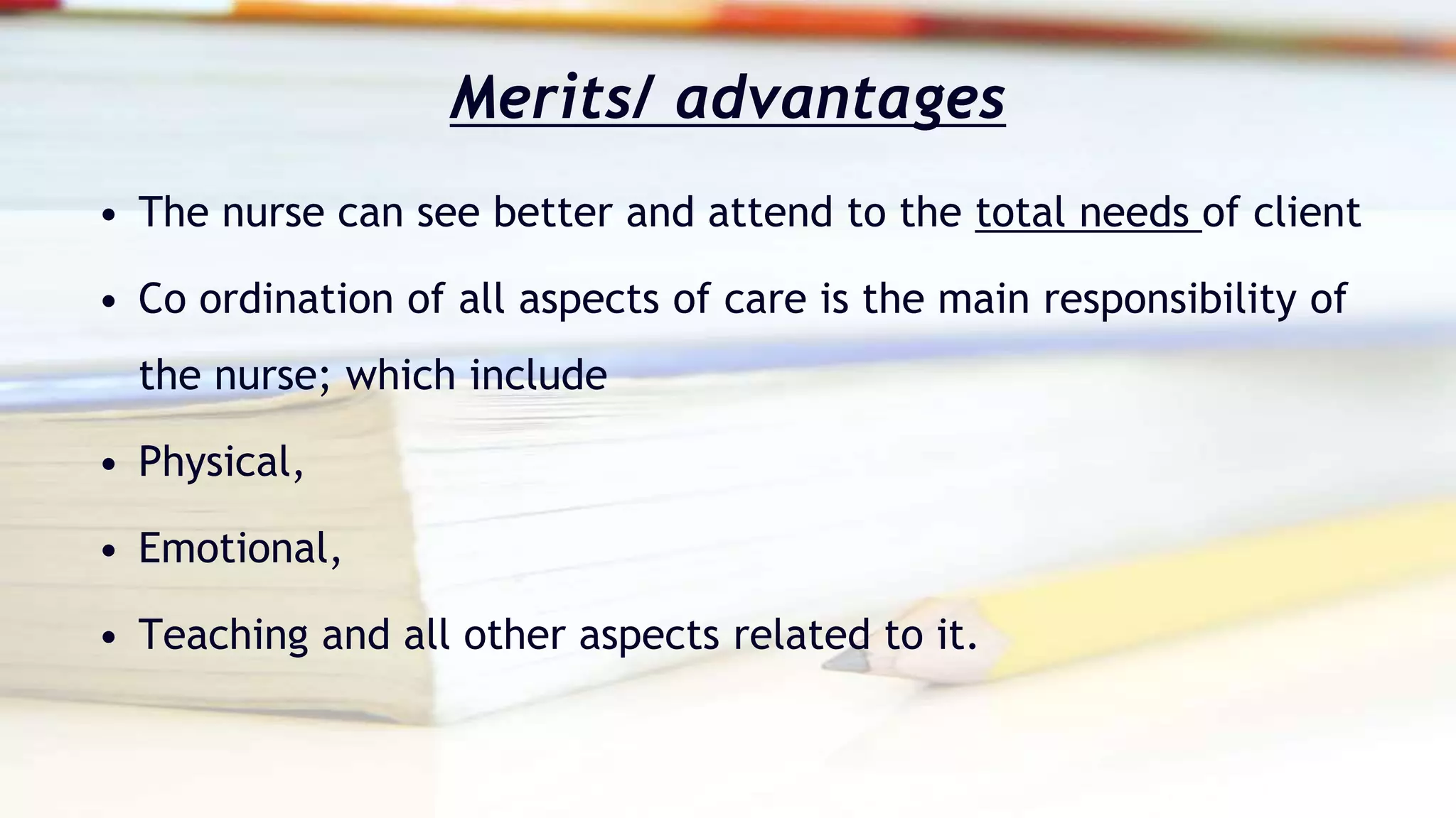 Merits/ advantages
• The nurse can see better and attend to the total needs of client
• Co ordination of all aspects of care is the main responsibility of
the nurse; which include
• Physical,
• Emotional,
• Teaching and all other aspects related to it.
 