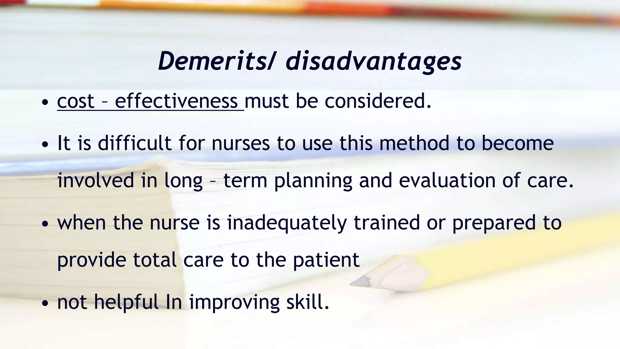 Demerits/ disadvantages
• cost – effectiveness must be considered.
• It is difficult for nurses to use this method to become
involved in long – term planning and evaluation of care.
• when the nurse is inadequately trained or prepared to
provide total care to the patient
• not helpful In improving skill.
 