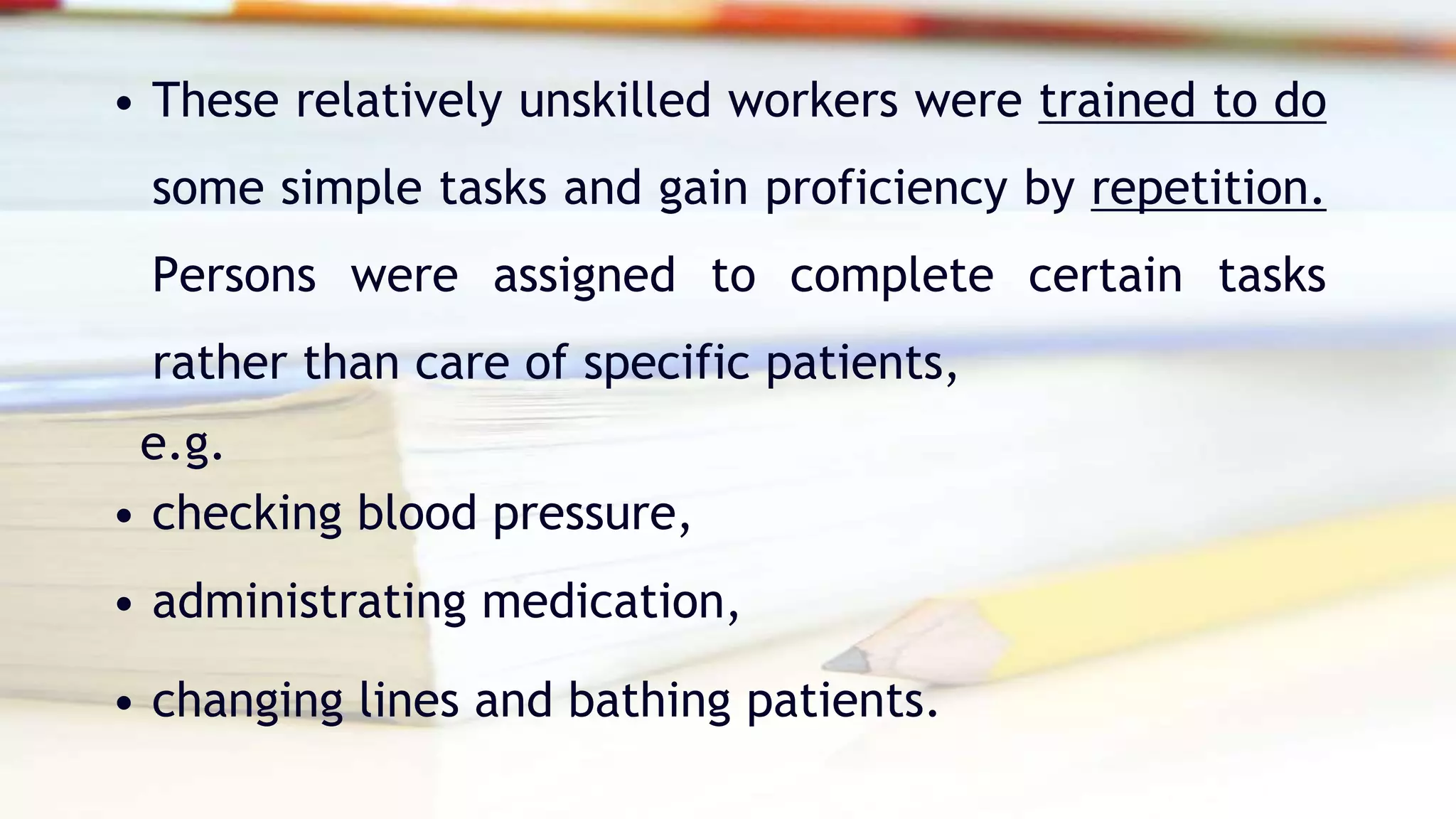• These relatively unskilled workers were trained to do
some simple tasks and gain proficiency by repetition.
Persons were assigned to complete certain tasks
rather than care of specific patients,
e.g.
• checking blood pressure,
• administrating medication,
• changing lines and bathing patients.
 