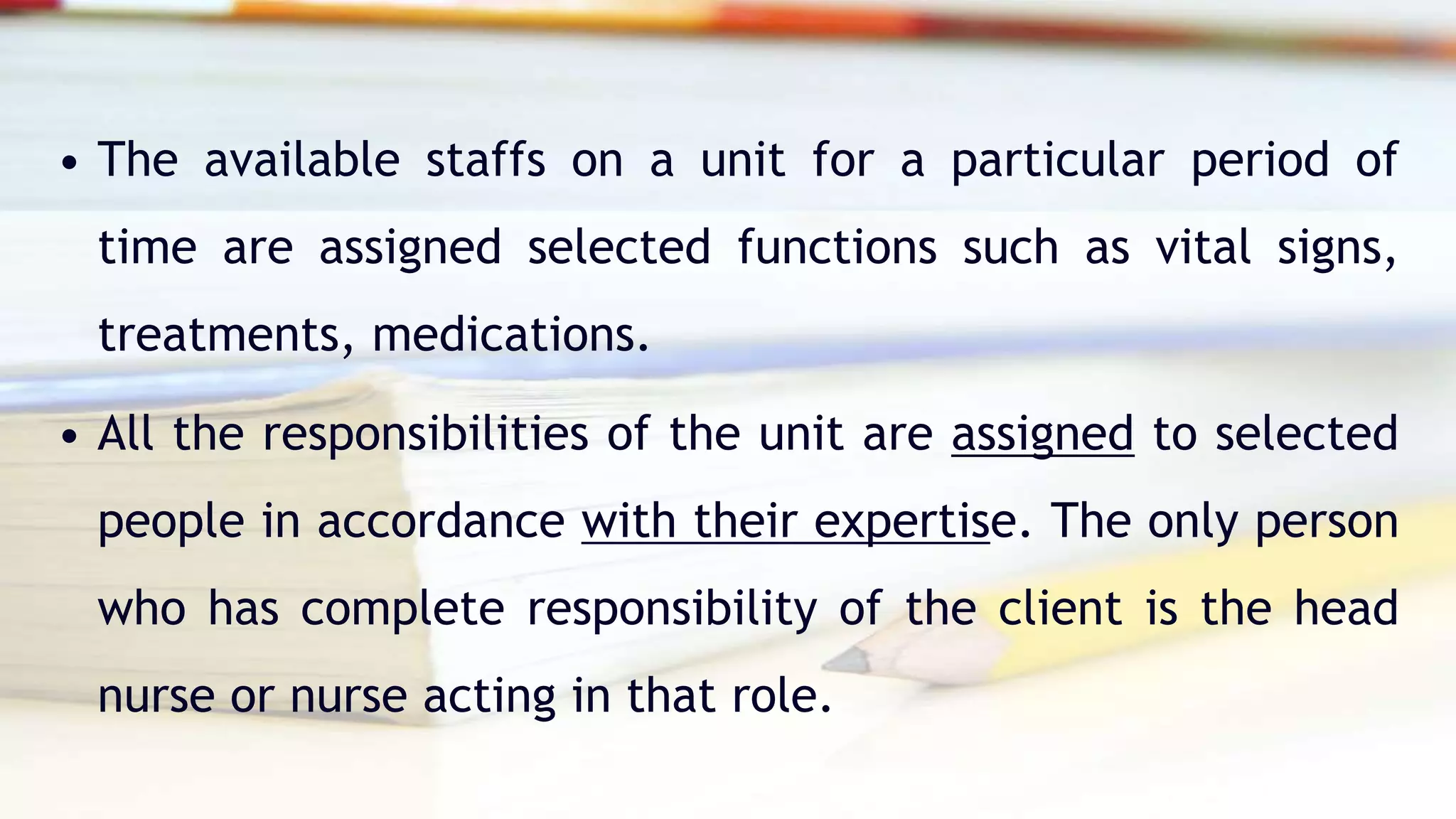 • The available staffs on a unit for a particular period of
time are assigned selected functions such as vital signs,
treatments, medications.
• All the responsibilities of the unit are assigned to selected
people in accordance with their expertise. The only person
who has complete responsibility of the client is the head
nurse or nurse acting in that role.
 