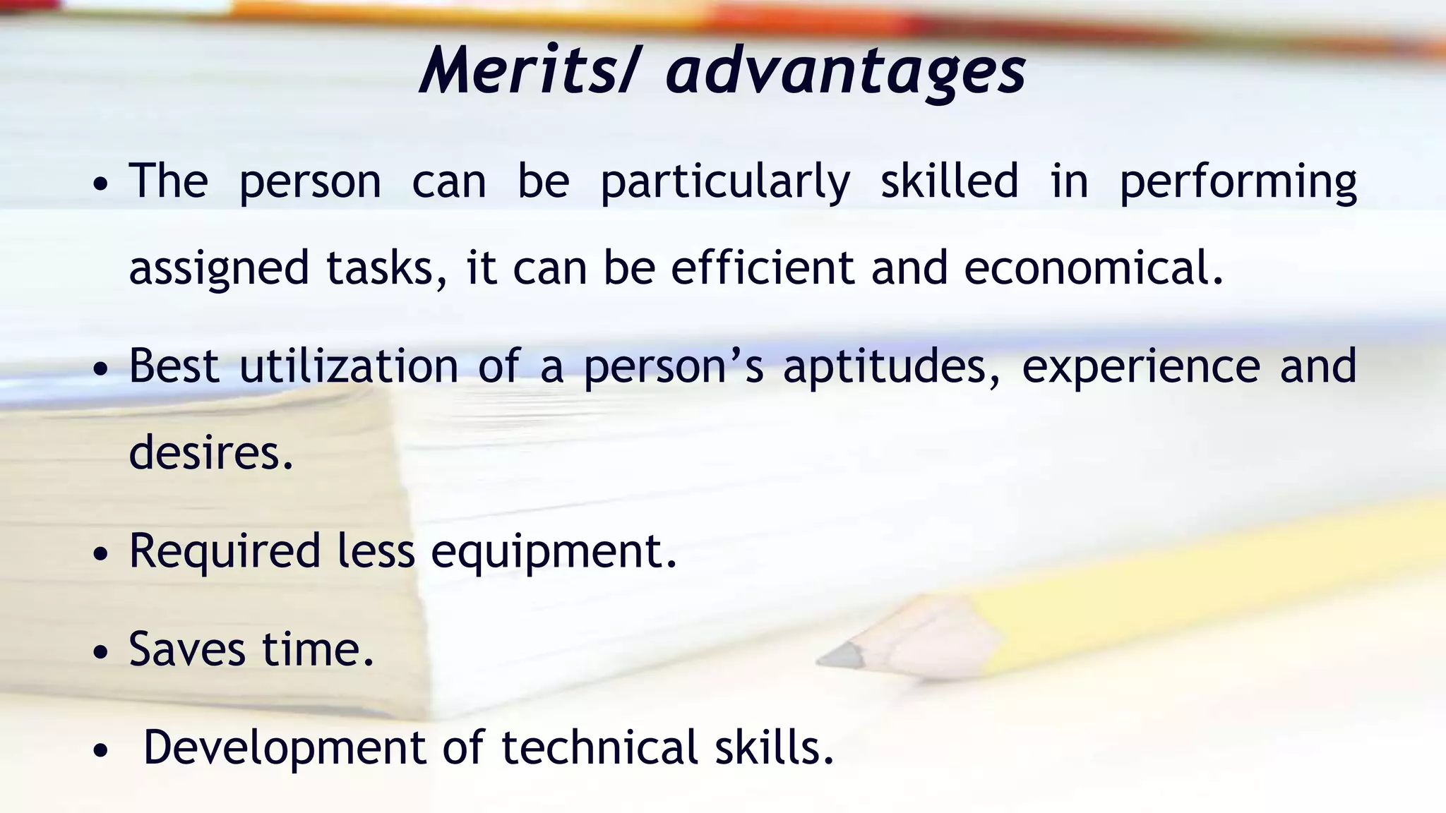 Merits/ advantages
• The person can be particularly skilled in performing
assigned tasks, it can be efficient and economical.
• Best utilization of a person’s aptitudes, experience and
desires.
• Required less equipment.
• Saves time.
• Development of technical skills.
 