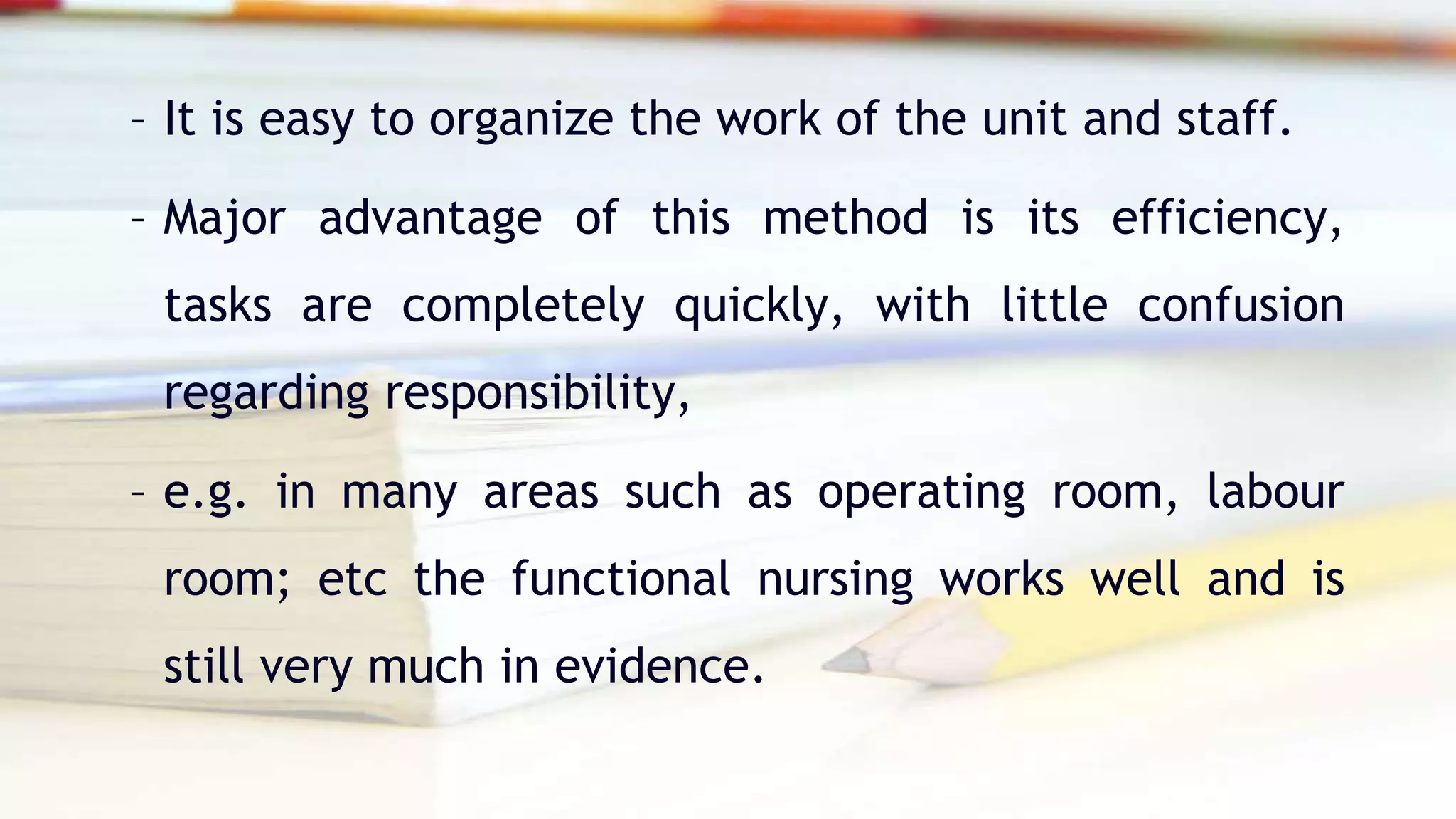 – It is easy to organize the work of the unit and staff.
– Major advantage of this method is its efficiency,
tasks are completely quickly, with little confusion
regarding responsibility,
– e.g. in many areas such as operating room, labour
room; etc the functional nursing works well and is
still very much in evidence.
 