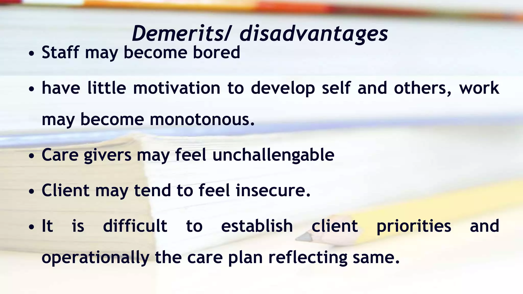 Demerits/ disadvantages
• Staff may become bored
• have little motivation to develop self and others, work
may become monotonous.
• Care givers may feel unchallengable
• Client may tend to feel insecure.
• It is difficult to establish client priorities and
operationally the care plan reflecting same.
 