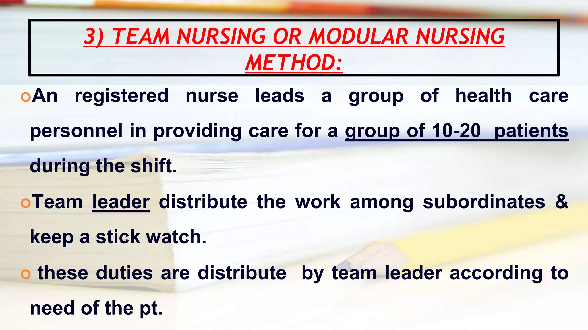 3) TEAM NURSING OR MODULAR NURSING
METHOD:
An registered nurse leads a group of health care
personnel in providing care for a group of 10-20 patients
during the shift.
Team leader distribute the work among subordinates &
keep a stick watch.
 these duties are distribute by team leader according to
need of the pt.
 