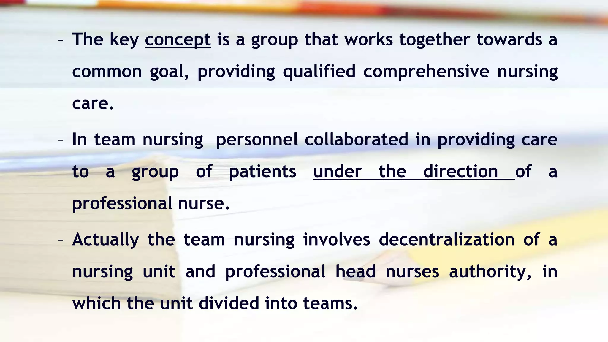 – The key concept is a group that works together towards a
common goal, providing qualified comprehensive nursing
care.
– In team nursing personnel collaborated in providing care
to a group of patients under the direction of a
professional nurse.
– Actually the team nursing involves decentralization of a
nursing unit and professional head nurses authority, in
which the unit divided into teams.
 