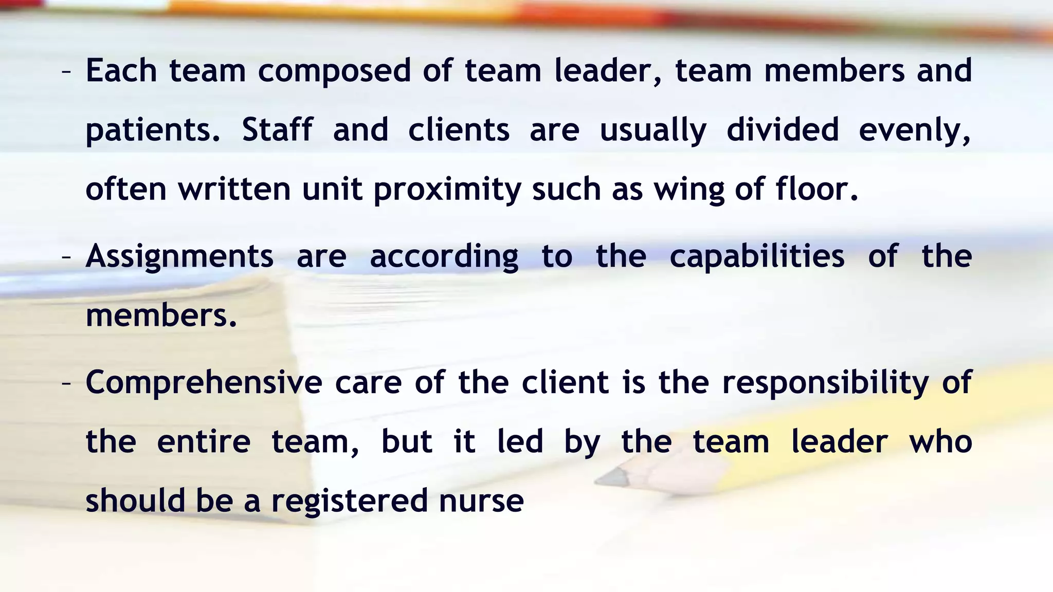 – Each team composed of team leader, team members and
patients. Staff and clients are usually divided evenly,
often written unit proximity such as wing of floor.
– Assignments are according to the capabilities of the
members.
– Comprehensive care of the client is the responsibility of
the entire team, but it led by the team leader who
should be a registered nurse
 