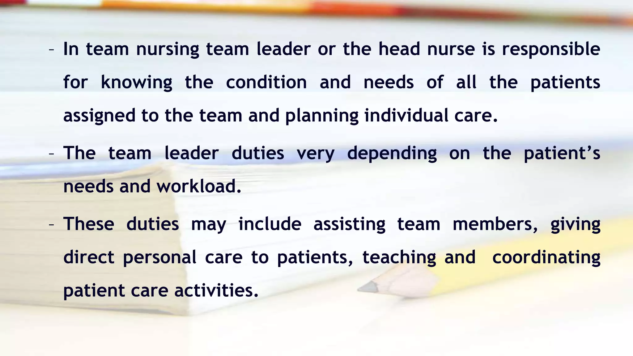 – In team nursing team leader or the head nurse is responsible
for knowing the condition and needs of all the patients
assigned to the team and planning individual care.
– The team leader duties very depending on the patient’s
needs and workload.
– These duties may include assisting team members, giving
direct personal care to patients, teaching and coordinating
patient care activities.
 