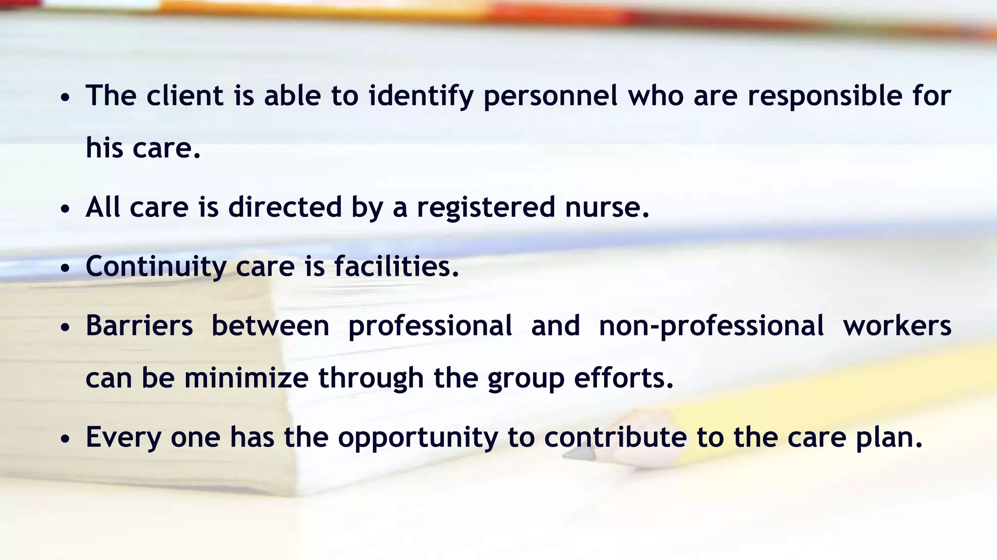 • The client is able to identify personnel who are responsible for
his care.
• All care is directed by a registered nurse.
• Continuity care is facilities.
• Barriers between professional and non-professional workers
can be minimize through the group efforts.
• Every one has the opportunity to contribute to the care plan.
 