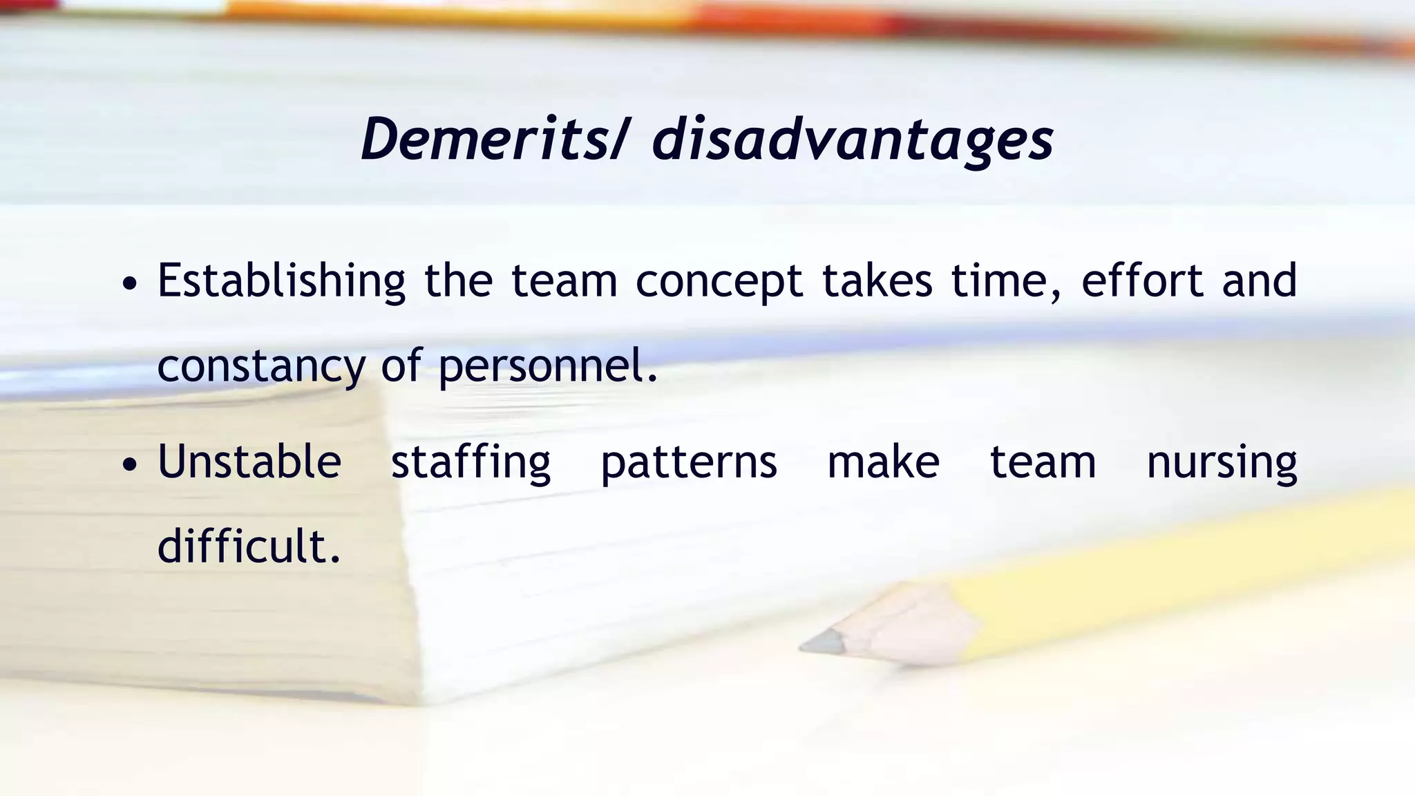 Demerits/ disadvantages
• Establishing the team concept takes time, effort and
constancy of personnel.
• Unstable staffing patterns make team nursing
difficult.
 