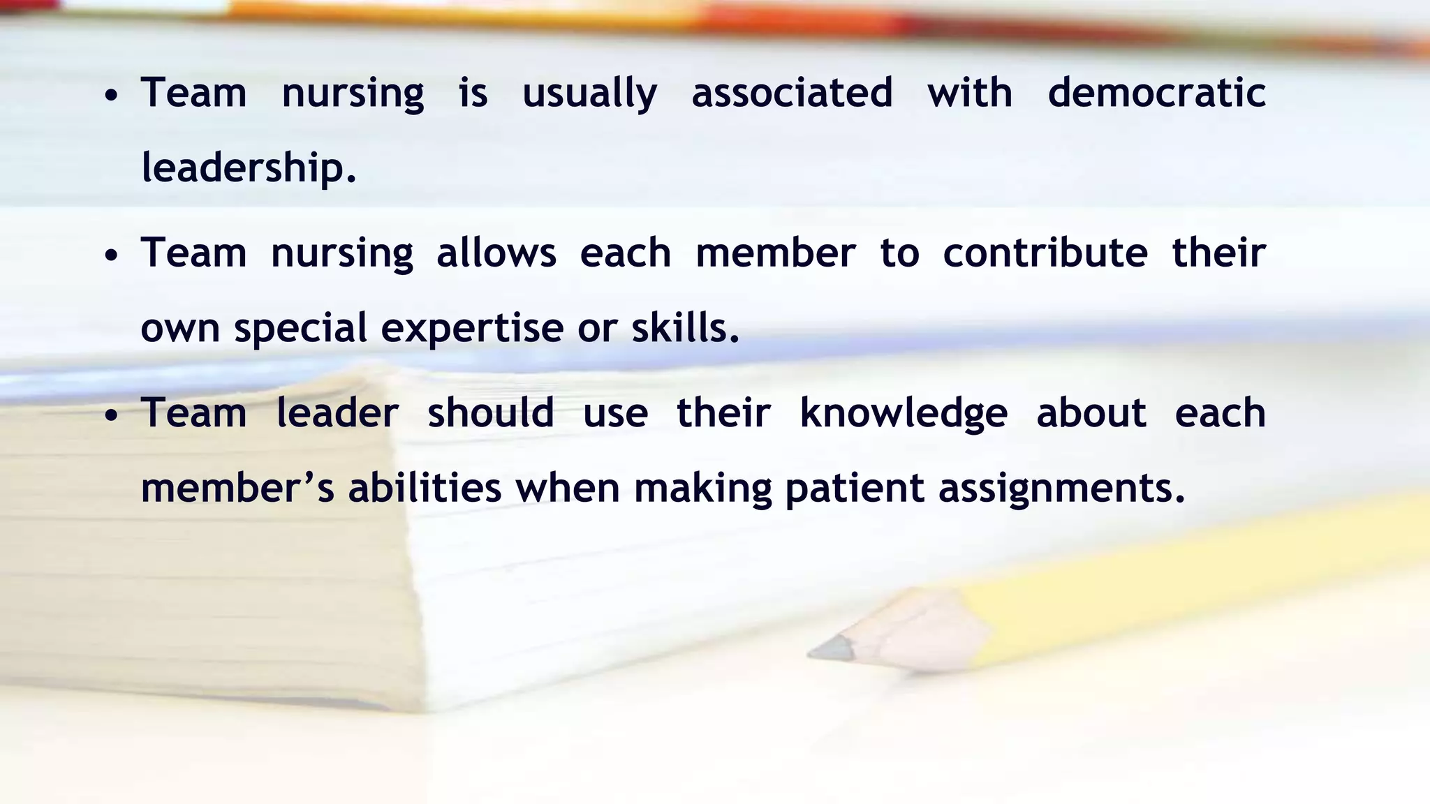• Team nursing is usually associated with democratic
leadership.
• Team nursing allows each member to contribute their
own special expertise or skills.
• Team leader should use their knowledge about each
member’s abilities when making patient assignments.
 