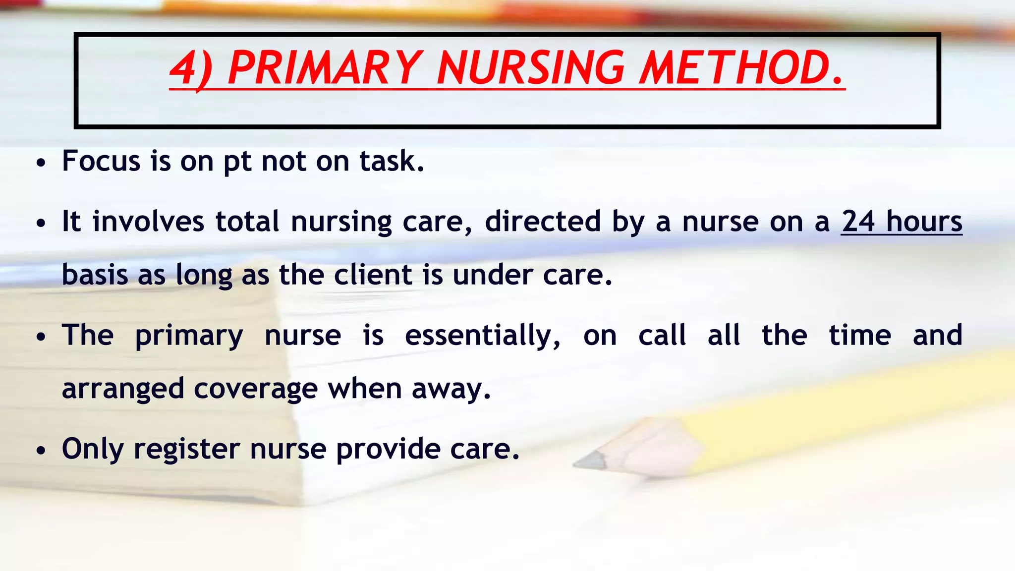 4) PRIMARY NURSING METHOD.
• Focus is on pt not on task.
• It involves total nursing care, directed by a nurse on a 24 hours
basis as long as the client is under care.
• The primary nurse is essentially, on call all the time and
arranged coverage when away.
• Only register nurse provide care.
 