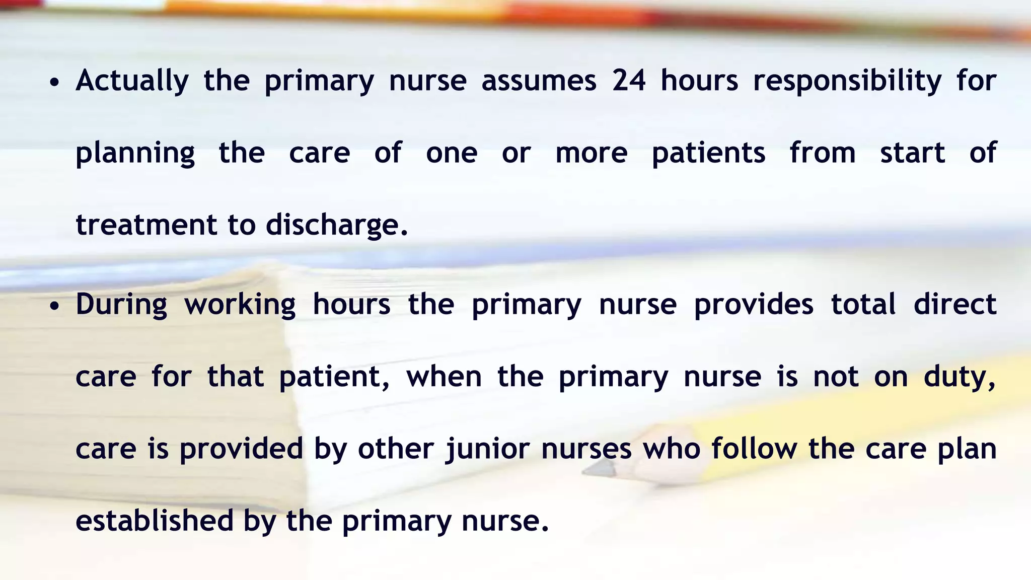 • Actually the primary nurse assumes 24 hours responsibility for
planning the care of one or more patients from start of
treatment to discharge.
• During working hours the primary nurse provides total direct
care for that patient, when the primary nurse is not on duty,
care is provided by other junior nurses who follow the care plan
established by the primary nurse.
 