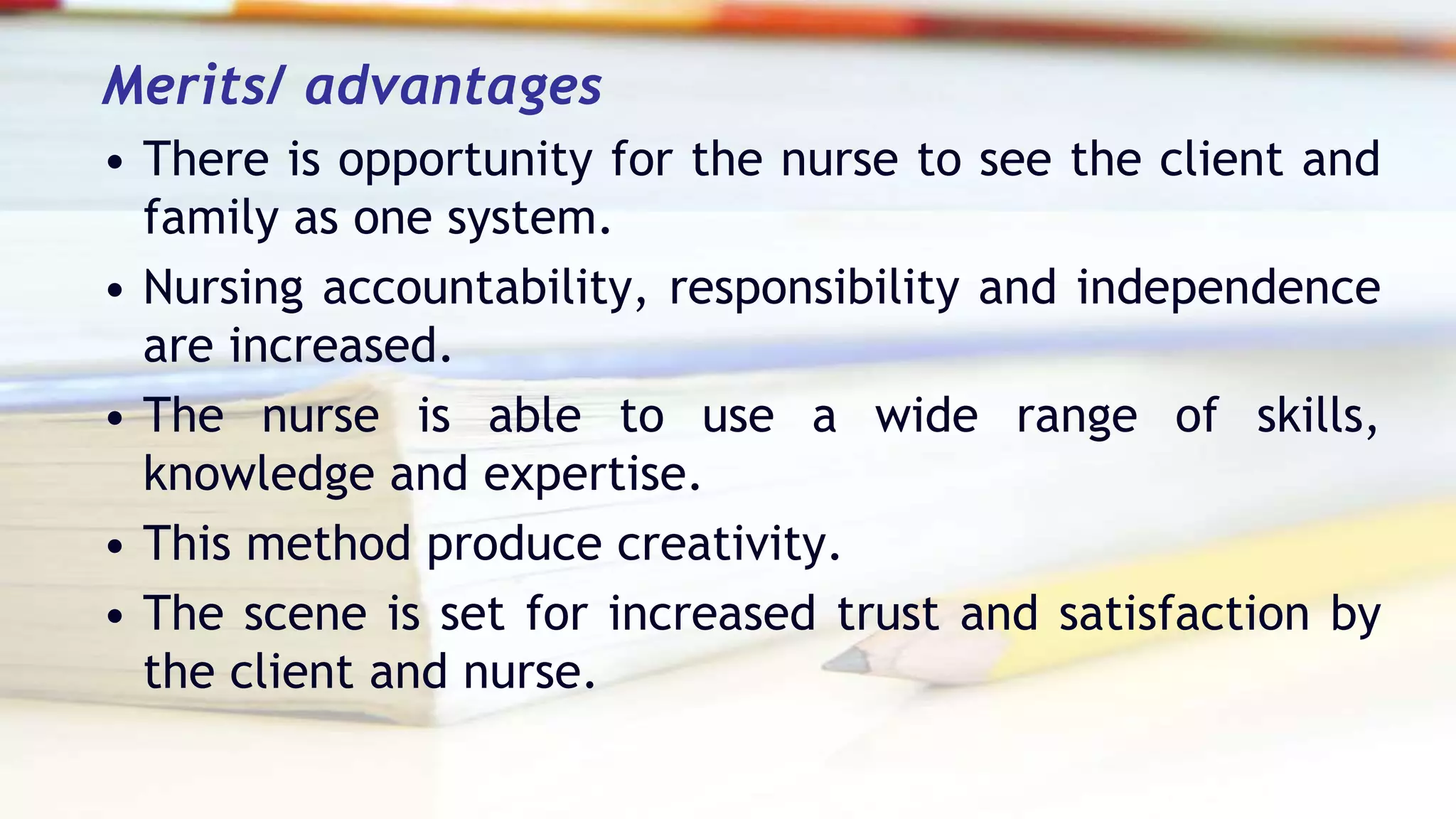 Merits/ advantages
• There is opportunity for the nurse to see the client and
family as one system.
• Nursing accountability, responsibility and independence
are increased.
• The nurse is able to use a wide range of skills,
knowledge and expertise.
• This method produce creativity.
• The scene is set for increased trust and satisfaction by
the client and nurse.
 