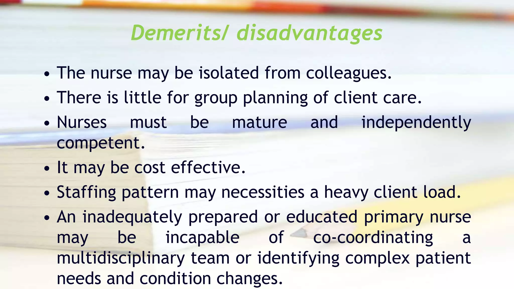 Demerits/ disadvantages
• The nurse may be isolated from colleagues.
• There is little for group planning of client care.
• Nurses must be mature and independently
competent.
• It may be cost effective.
• Staffing pattern may necessities a heavy client load.
• An inadequately prepared or educated primary nurse
may be incapable of co-coordinating a
multidisciplinary team or identifying complex patient
needs and condition changes.
 
