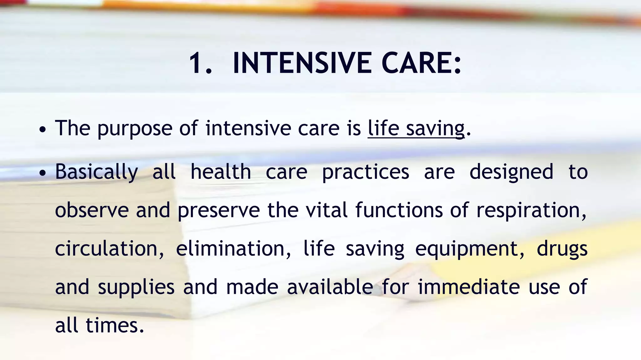 1. INTENSIVE CARE:
• The purpose of intensive care is life saving.
• Basically all health care practices are designed to
observe and preserve the vital functions of respiration,
circulation, elimination, life saving equipment, drugs
and supplies and made available for immediate use of
all times.
 