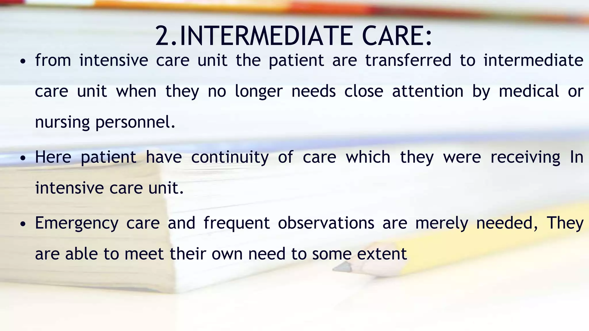 2.INTERMEDIATE CARE:
• from intensive care unit the patient are transferred to intermediate
care unit when they no longer needs close attention by medical or
nursing personnel.
• Here patient have continuity of care which they were receiving In
intensive care unit.
• Emergency care and frequent observations are merely needed, They
are able to meet their own need to some extent
 