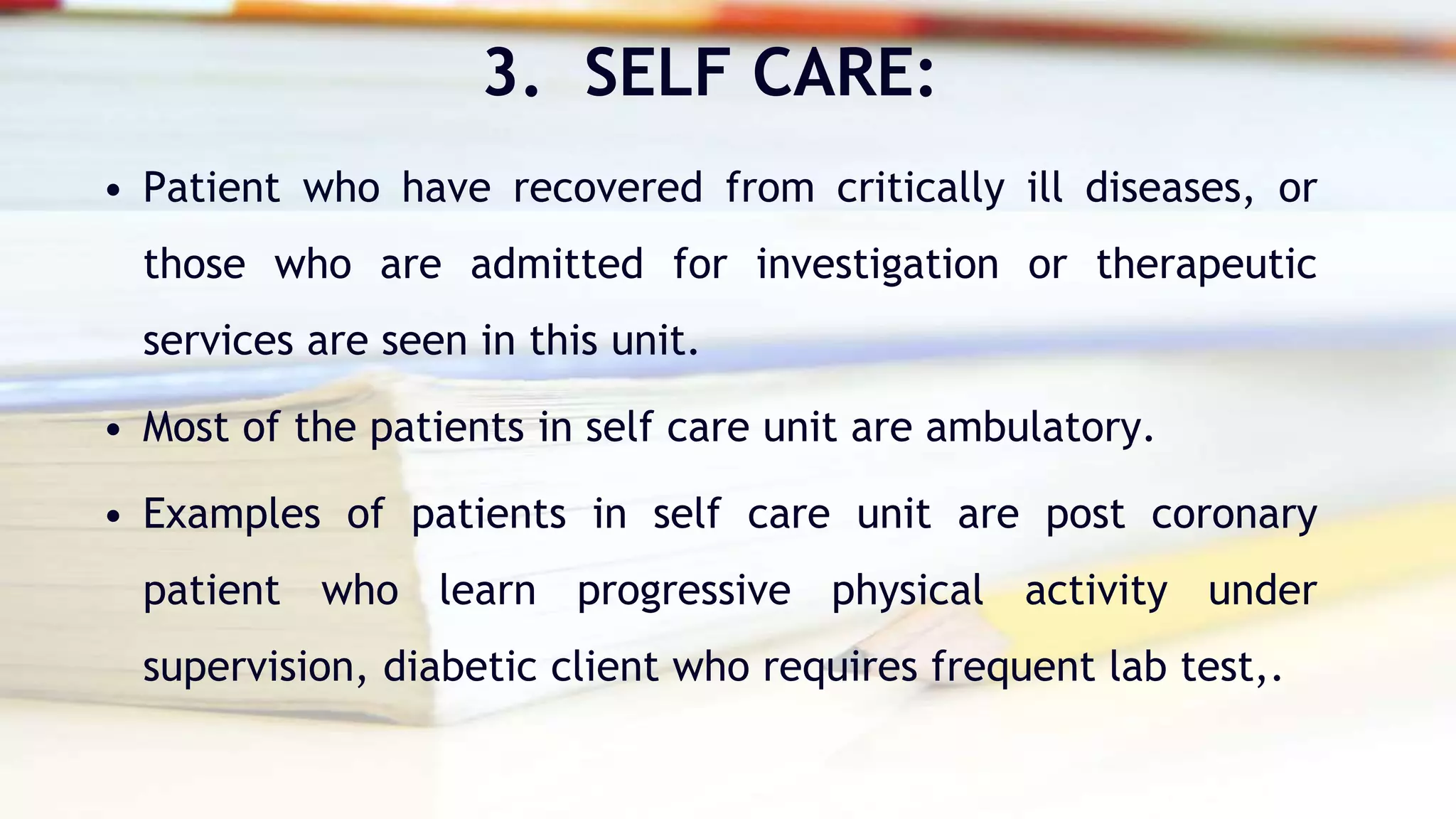 3. SELF CARE:
• Patient who have recovered from critically ill diseases, or
those who are admitted for investigation or therapeutic
services are seen in this unit.
• Most of the patients in self care unit are ambulatory.
• Examples of patients in self care unit are post coronary
patient who learn progressive physical activity under
supervision, diabetic client who requires frequent lab test,.
 