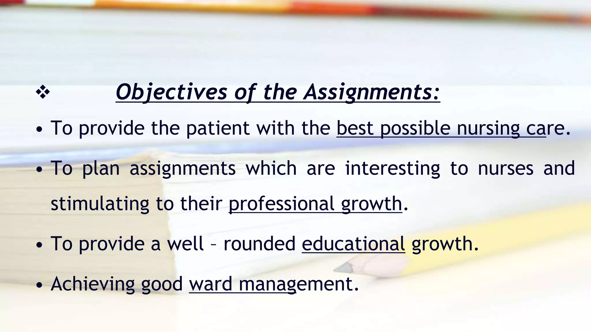 Objectives of the Assignments:

• To provide the patient with the best possible nursing care.
• To plan assignments which are interesting to nurses and
stimulating to their professional growth.
• To provide a well – rounded educational growth.
• Achieving good ward management.
 