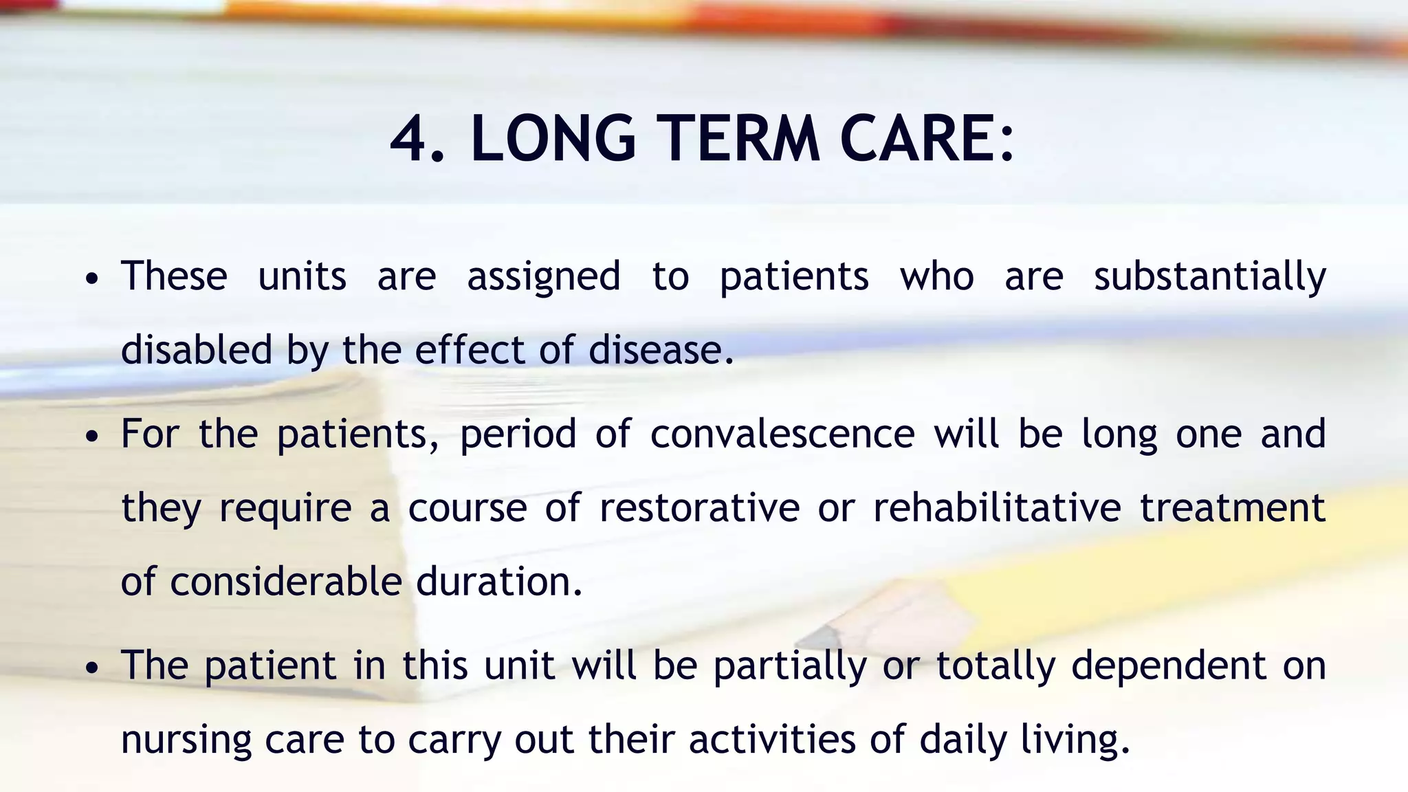 4. LONG TERM CARE:
• These units are assigned to patients who are substantially
disabled by the effect of disease.
• For the patients, period of convalescence will be long one and
they require a course of restorative or rehabilitative treatment
of considerable duration.
• The patient in this unit will be partially or totally dependent on
nursing care to carry out their activities of daily living.
 