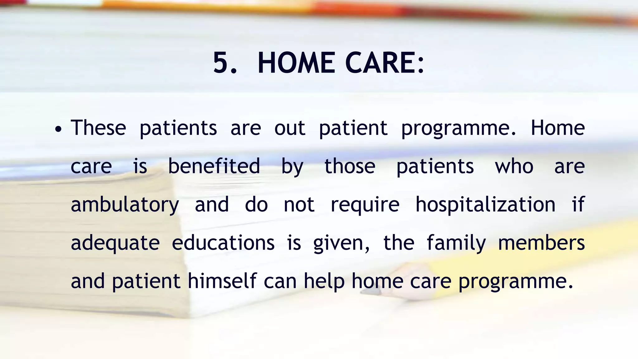 5. HOME CARE:
• These patients are out patient programme. Home
care is benefited by those patients who are
ambulatory and do not require hospitalization if
adequate educations is given, the family members
and patient himself can help home care programme.
 