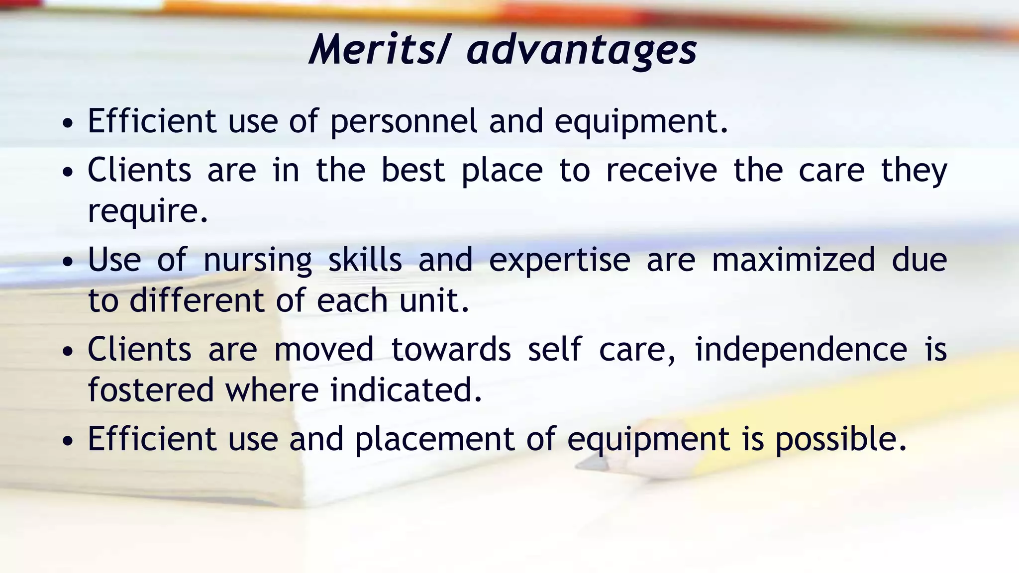 Merits/ advantages
• Efficient use of personnel and equipment.
• Clients are in the best place to receive the care they
require.
• Use of nursing skills and expertise are maximized due
to different of each unit.
• Clients are moved towards self care, independence is
fostered where indicated.
• Efficient use and placement of equipment is possible.
 