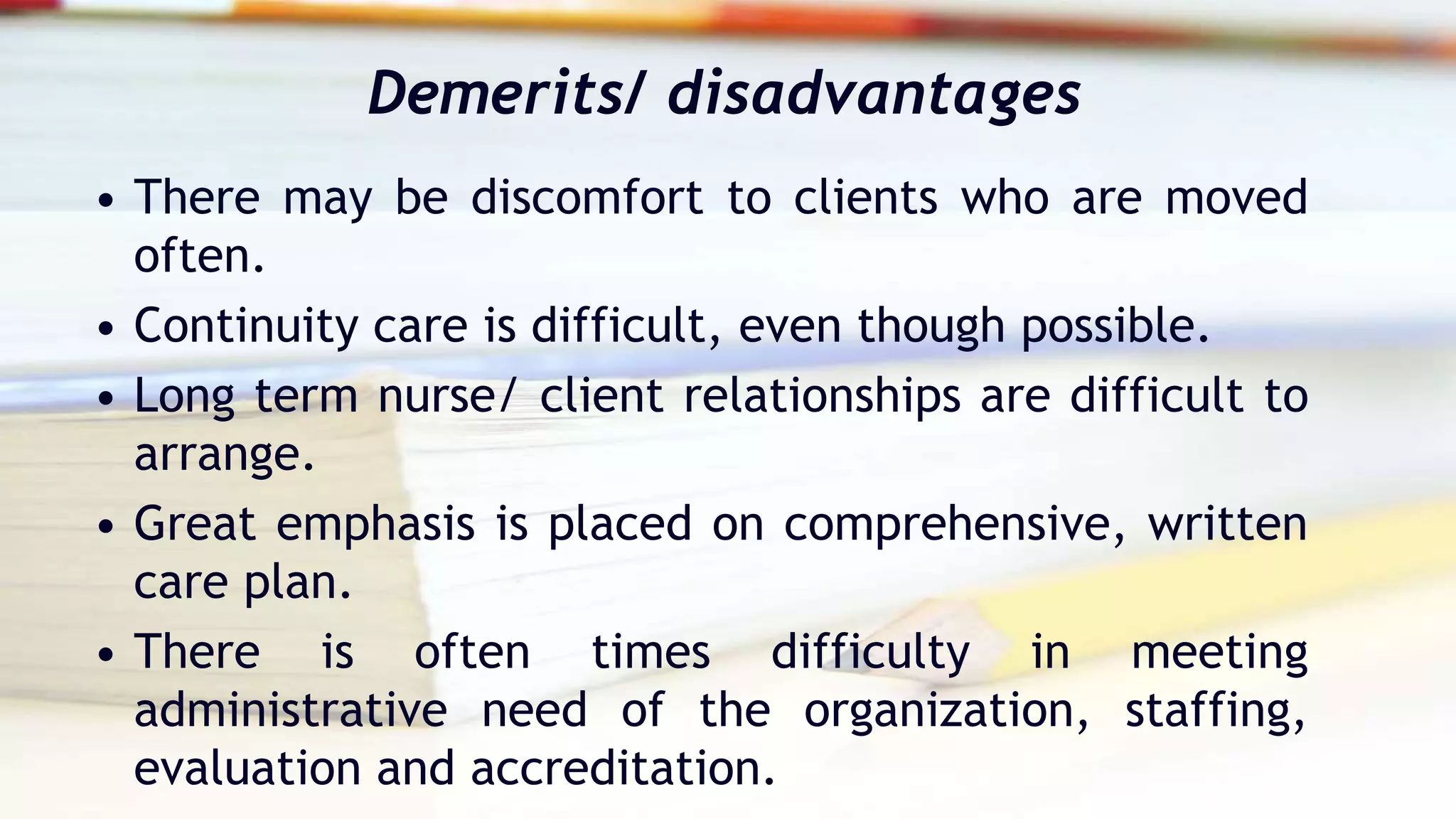 Demerits/ disadvantages
• There may be discomfort to clients who are moved
often.
• Continuity care is difficult, even though possible.
• Long term nurse/ client relationships are difficult to
arrange.
• Great emphasis is placed on comprehensive, written
care plan.
• There is often times difficulty in meeting
administrative need of the organization, staffing,
evaluation and accreditation.
 