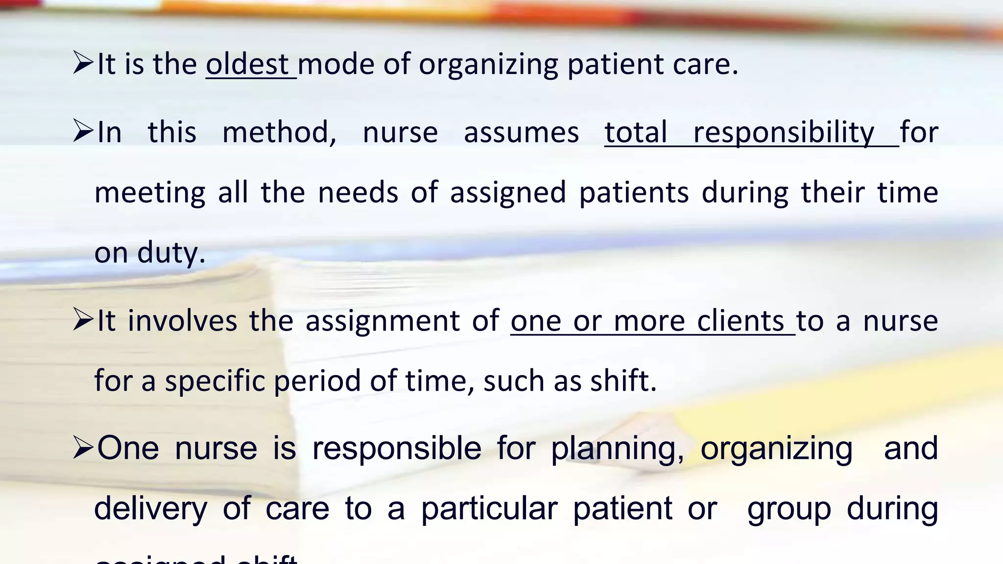 It is the oldest mode of organizing patient care.
In this method, nurse assumes total responsibility for
meeting all the needs of assigned patients during their time
on duty.
It involves the assignment of one or more clients to a nurse
for a specific period of time, such as shift.
One nurse is responsible for planning, organizing and
delivery of care to a particular patient or group during
 