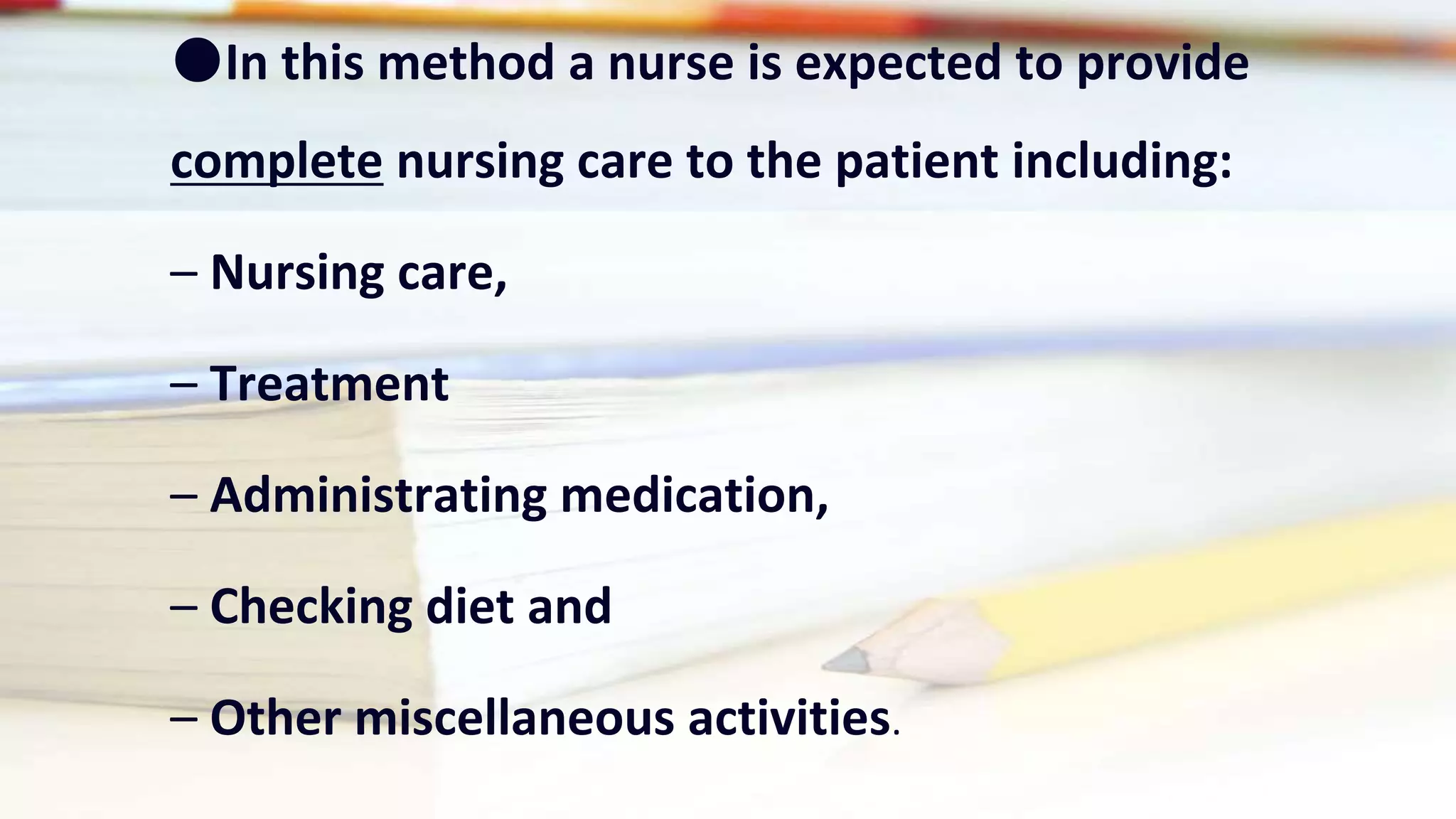 ●In this method a nurse is expected to provide
complete nursing care to the patient including:
– Nursing care,
– Treatment
– Administrating medication,
– Checking diet and
– Other miscellaneous activities.
 