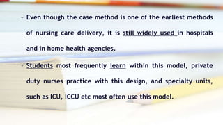 – Even though the case method is one of the earliest methods
of nursing care delivery, it is still widely used in hospitals
and in home health agencies.
– Students most frequently learn within this model, private
duty nurses practice with this design, and specialty units,
such as ICU, ICCU etc most often use this model.
 