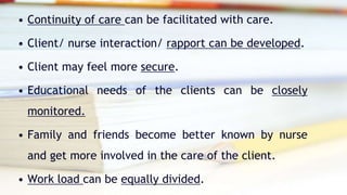 • Continuity of care can be facilitated with care.
• Client/ nurse interaction/ rapport can be developed.
• Client may feel more secure.
• Educational needs of the clients can be closely
monitored.
• Family and friends become better known by nurse
and get more involved in the care of the client.
• Work load can be equally divided.
 