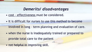 Demerits/ disadvantages
• cost – effectiveness must be considered.
• It is difficult for nurses to use this method to become
involved in long – term planning and evaluation of care.
• when the nurse is inadequately trained or prepared to
provide total care to the patient
• not helpful In improving skill.
 
