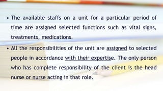 • The available staffs on a unit for a particular period of
time are assigned selected functions such as vital signs,
treatments, medications.
• All the responsibilities of the unit are assigned to selected
people in accordance with their expertise. The only person
who has complete responsibility of the client is the head
nurse or nurse acting in that role.
 
