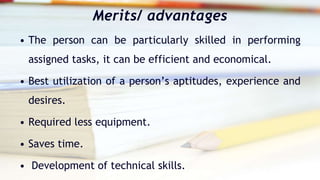 Merits/ advantages
• The person can be particularly skilled in performing
assigned tasks, it can be efficient and economical.
• Best utilization of a person’s aptitudes, experience and
desires.
• Required less equipment.
• Saves time.
• Development of technical skills.
 
