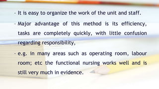 – It is easy to organize the work of the unit and staff.
– Major advantage of this method is its efficiency,
tasks are completely quickly, with little confusion
regarding responsibility,
– e.g. in many areas such as operating room, labour
room; etc the functional nursing works well and is
still very much in evidence.
 