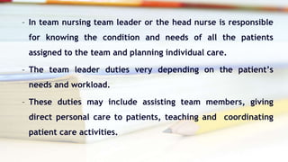 – In team nursing team leader or the head nurse is responsible
for knowing the condition and needs of all the patients
assigned to the team and planning individual care.
– The team leader duties very depending on the patient’s
needs and workload.
– These duties may include assisting team members, giving
direct personal care to patients, teaching and coordinating
patient care activities.
 