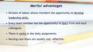 Merits/ advantages
• Division of labour allows members the opportunity to develop
leadership skills.
• Every team member has the opportunity to learn from and each
colleagues.
• There is verity in the daily assignments.
• Nursing care hours are usually cost –effective.
 