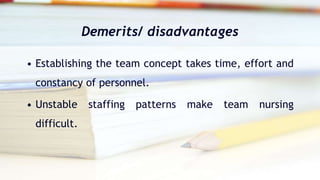 Demerits/ disadvantages
• Establishing the team concept takes time, effort and
constancy of personnel.
• Unstable staffing patterns make team nursing
difficult.
 