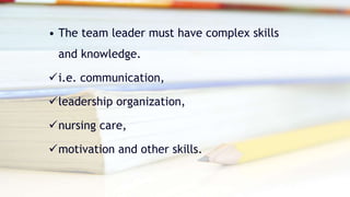 • The team leader must have complex skills
and knowledge.
i.e. communication,
leadership organization,
nursing care,
motivation and other skills.
 